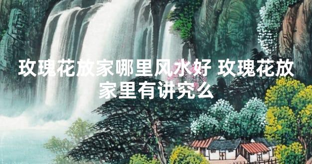 玫瑰花放家哪里风水好 玫瑰花放家里有讲究么